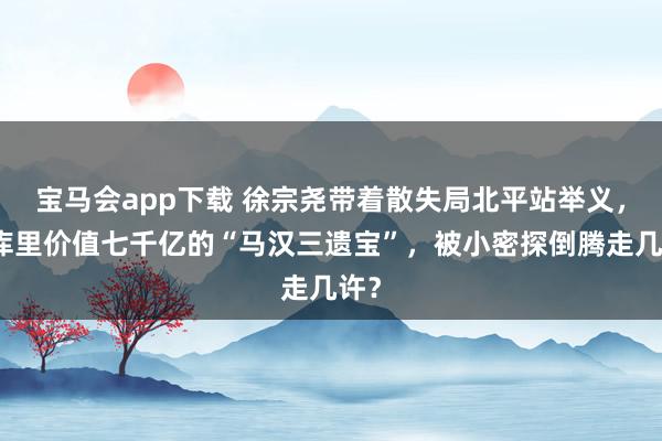 宝马会app下载 徐宗尧带着散失局北平站举义，仓库里价值七千亿的“马汉三遗宝”，被小密探倒腾走几许？