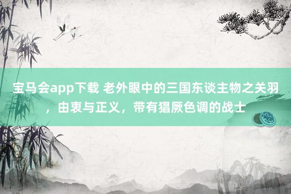 宝马会app下载 老外眼中的三国东谈主物之关羽，由衷与正义，带有猖厥色调的战士
