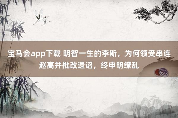 宝马会app下载 明智一生的李斯，为何领受串连赵高并批改遗诏，终申明缭乱