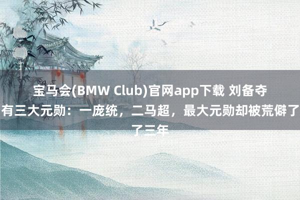 宝马会(BMW Club)官网app下载 刘备夺西川有三大元勋：一庞统，二马超，最大元勋却被荒僻了三年