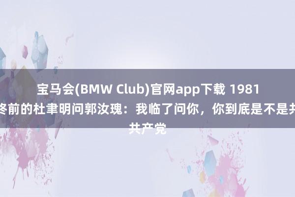 宝马会(BMW Club)官网app下载 1981年临终前的杜聿明问郭汝瑰：我临了问你，你到底是不是共产党