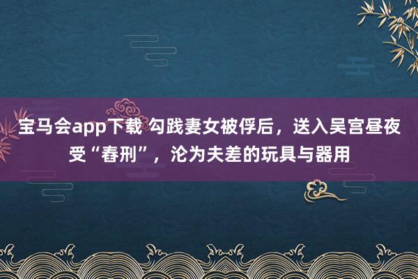 宝马会app下载 勾践妻女被俘后，送入吴宫昼夜受“舂刑”，沦为夫差的玩具与器用