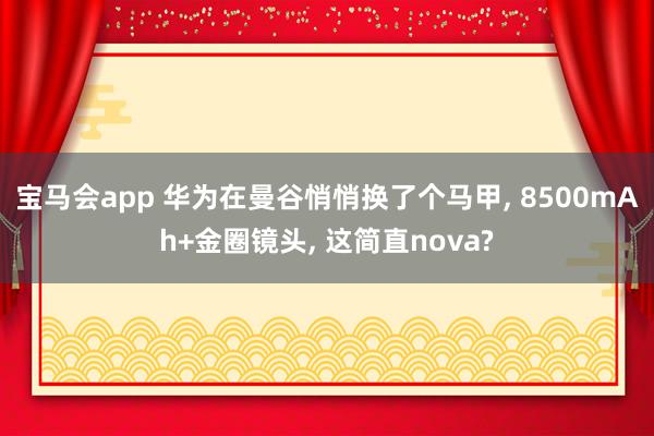 宝马会app 华为在曼谷悄悄换了个马甲， 8500mAh+金圈镜头， 这简直nova?