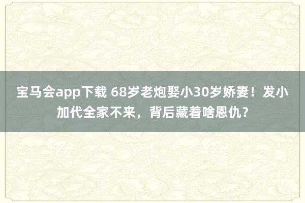宝马会app下载 68岁老炮娶小30岁娇妻！发小加代全家不来，背后藏着啥恩仇？