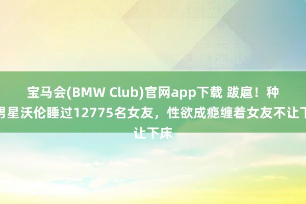 宝马会(BMW Club)官网app下载 跋扈！种马男星沃伦睡过12775名女友，性欲成瘾缠着女友不让下床