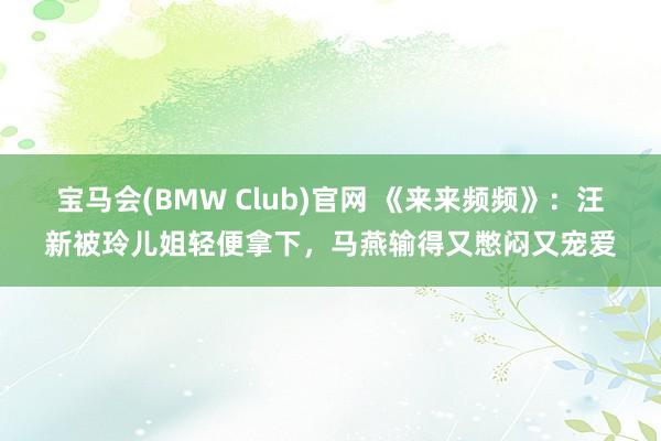 宝马会(BMW Club)官网 《来来频频》：汪新被玲儿姐轻便拿下，马燕输得又憋闷又宠爱