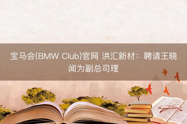 宝马会(BMW Club)官网 洪汇新材：聘请王晓闻为副总司理