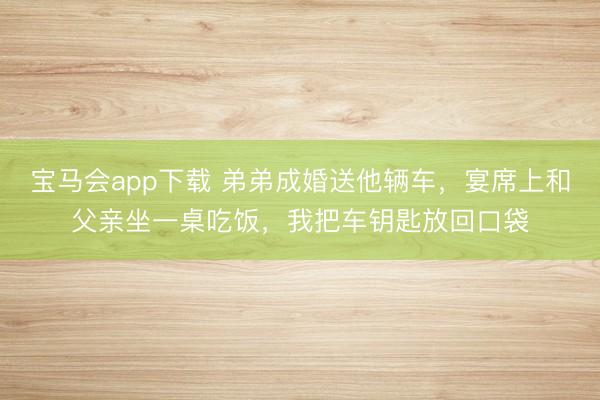 宝马会app下载 弟弟成婚送他辆车，宴席上和父亲坐一桌吃饭，我把车钥匙放回口袋