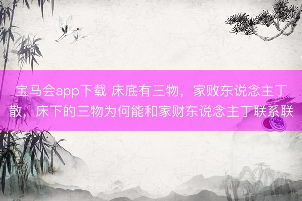宝马会app下载 床底有三物，家败东说念主丁散，床下的三物为何能和家财东说念主丁联系联