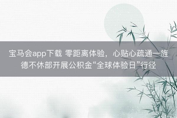 宝马会app下载 零距离体验，心贴心疏通—旌德不休部开展公积金“全球体验日”行径