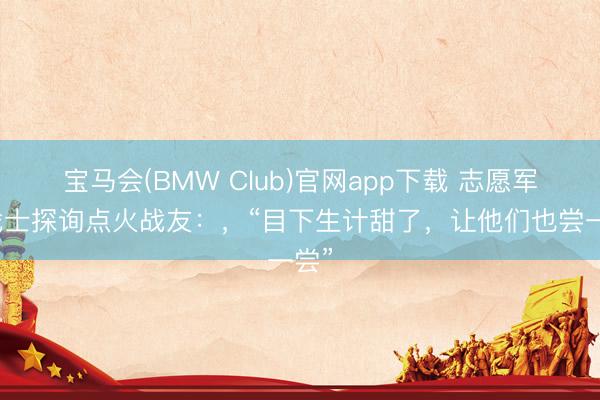 宝马会(BMW Club)官网app下载 志愿军老战士探询点火战友：，“目下生计甜了，让他们也尝一尝”