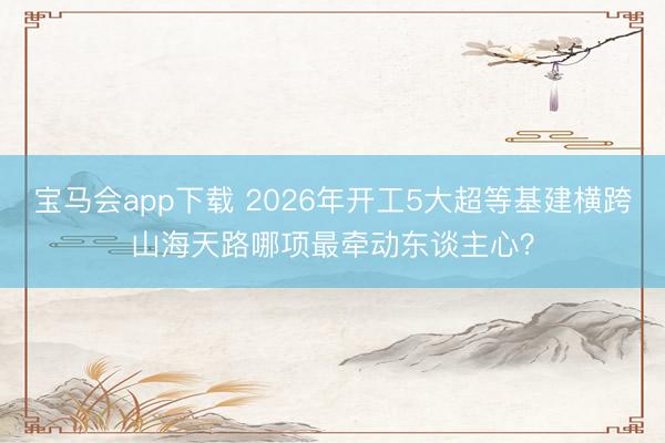 宝马会app下载 2026年开工5大超等基建横跨山海天路哪项最牵动东谈主心？