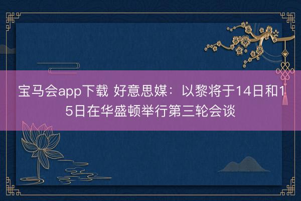 宝马会app下载 好意思媒：以黎将于14日和15日在华盛顿举行第三轮会谈