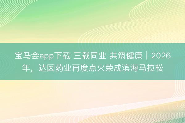 宝马会app下载 三载同业 共筑健康｜2026年，达因药业再度点火荣成滨海马拉松