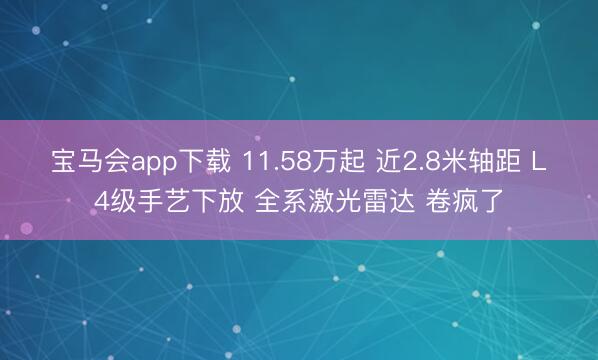 宝马会app下载 11.58万起 近2.8米轴距 L4级手艺下放 全系激光雷达 卷疯了